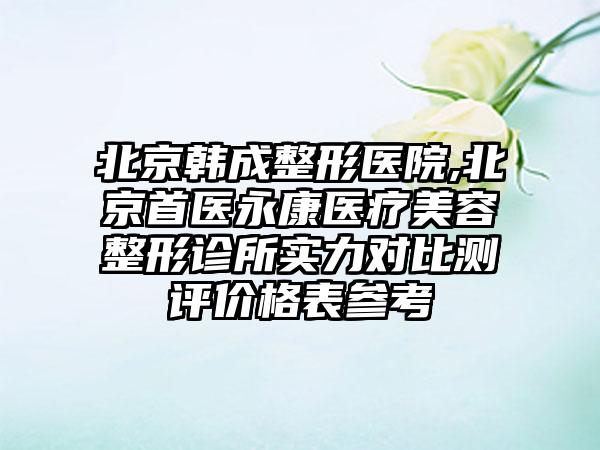 北京韩成整形医院,北京首医永康医疗美容整形诊所实力对比测评价格表参考