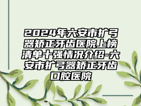 2024年六安市扩弓器矫正牙齿医院上榜清单十强情况介绍-六安市扩弓器矫正牙齿口腔医院