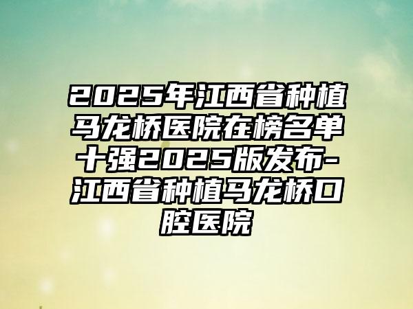 2025年江西省种植马龙桥医院在榜名单十强2025版发布-江西省种植马龙桥口腔医院