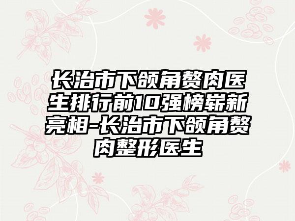 长治市下颌角赘肉医生排行前10强榜崭新亮相-长治市下颌角赘肉整形医生