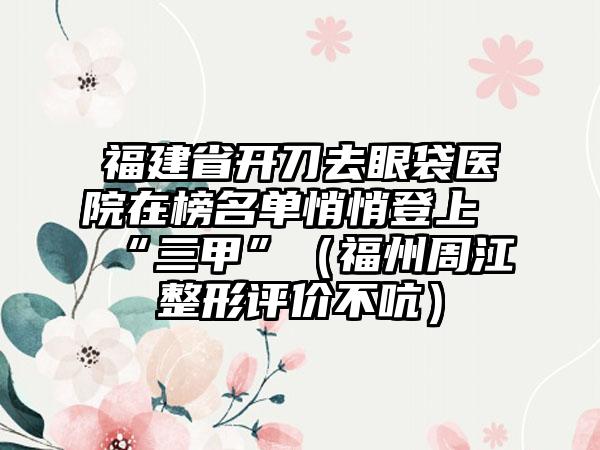 福建省开刀去眼袋医院在榜名单悄悄登上“三甲”（福州周江整形评价不吭）