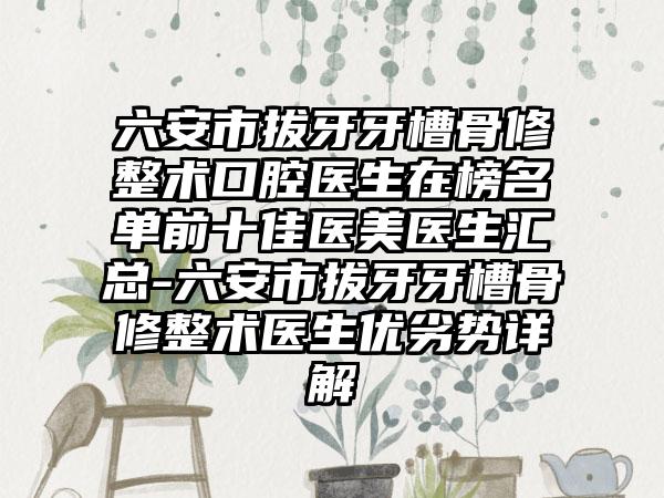 六安市拔牙牙槽骨修整术口腔医生在榜名单前十佳医美医生汇总-六安市拔牙牙槽骨修整术医生优劣势详解