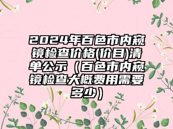 2024年百色市内窥镜检查价格(价目)清单公示（百色市内窥镜检查大概费用需要多少）