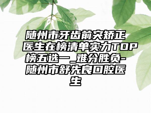 随州市牙齿前突矫正医生在榜清单实力TOP榜五选一_难分胜负-随州市舒先良口腔医生