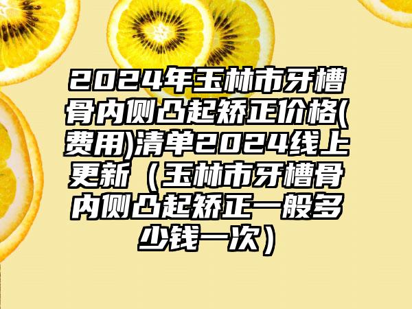 2024年玉林市牙槽骨内侧凸起矫正价格(费用)清单2024线上更新（玉林市牙槽骨内侧凸起矫正一般多少钱一次）