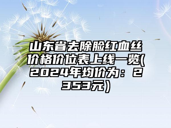 山东省去除脸红血丝价格价位表上线一览(2024年均价为：2353元）