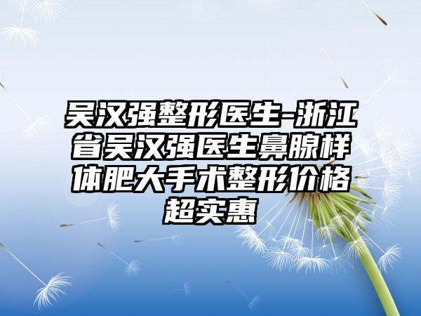 吴汉强整形医生-浙江省吴汉强医生鼻腺样体肥大手术整形价格超实惠