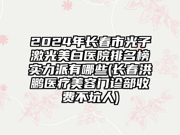 2024年长春市光子激光美白医院排名榜实力派有哪些(长春洪鹏医疗美容门诊部收费不坑人)