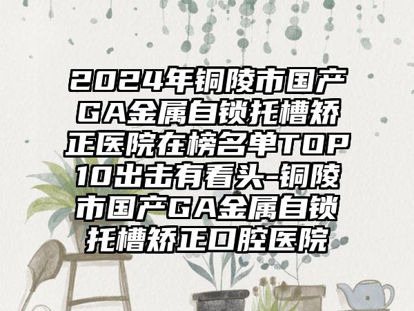 2024年铜陵市国产GA金属自锁托槽矫正医院在榜名单TOP10出击有看头-铜陵市国产GA金属自锁托槽矫正口腔医院