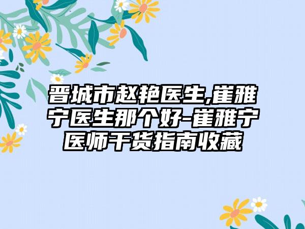 晋城市赵艳医生,崔雅宁医生那个好-崔雅宁医师干货指南收藏