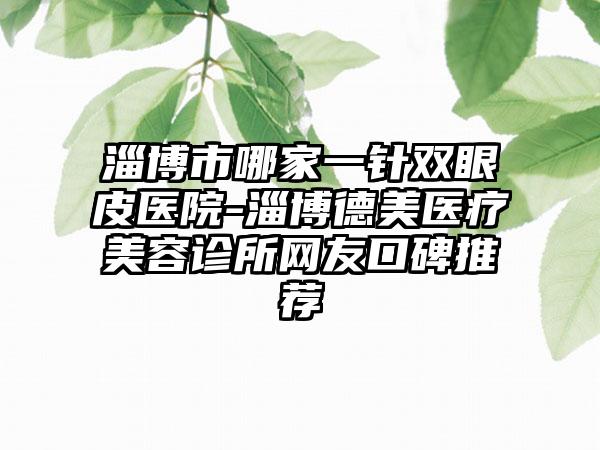 淄博市哪家一针双眼皮医院-淄博德美医疗美容诊所网友口碑推荐