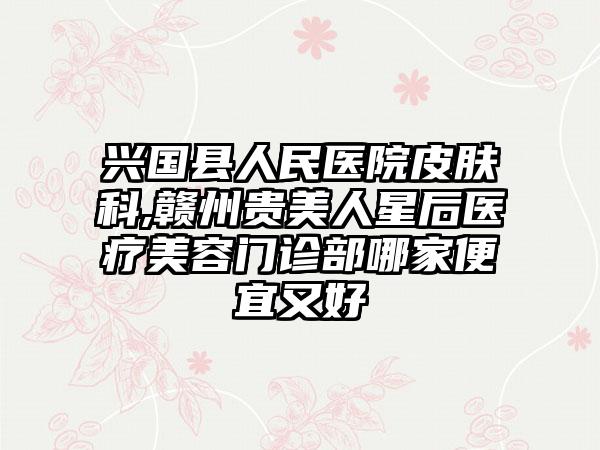 兴国县人民医院皮肤科,赣州贵美人星后医疗美容门诊部哪家便宜又好