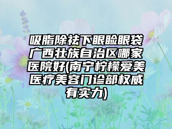 吸脂除祛下眼睑眼袋广西壮族自治区哪家医院好(南宁柠檬爱美医疗美容门诊部权威有实力)