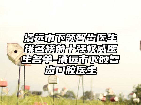 清远市下颌智齿医生排名榜前十强权威医生名单-清远市下颌智齿口腔医生