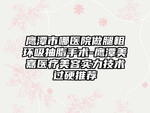 鹰潭市哪医院做腿粗环吸抽脂手术-鹰潭美嘉医疗美容实力技术过硬推荐