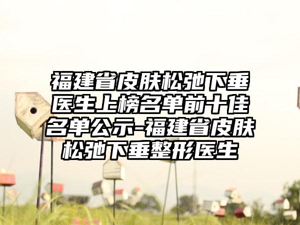 福建省皮肤松弛下垂医生上榜名单前十佳名单公示-福建省皮肤松弛下垂整形医生