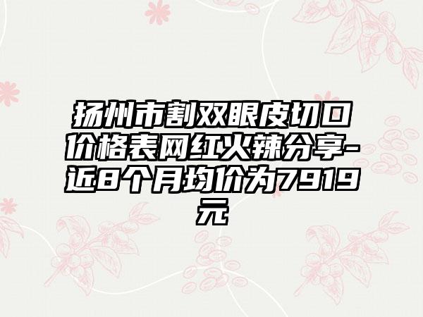 扬州市割双眼皮切口价格表网红火辣分享-近8个月均价为7919元