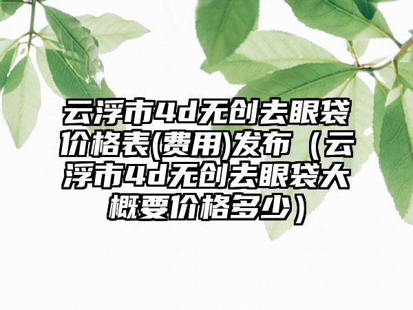 云浮市4d无创去眼袋价格表(费用)发布（云浮市4d无创去眼袋大概要价格多少）