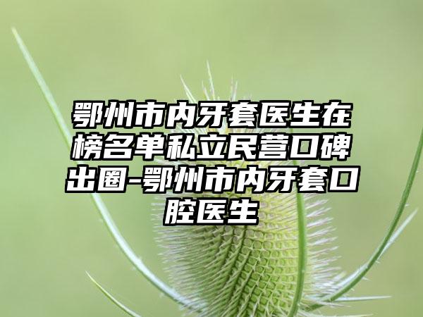 鄂州市内牙套医生在榜名单私立民营口碑出圈-鄂州市内牙套口腔医生