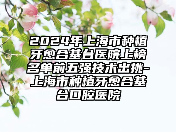 2024年上海市种植牙愈合基台医院上榜名单前五强技术出挑-上海市种植牙愈合基台口腔医院