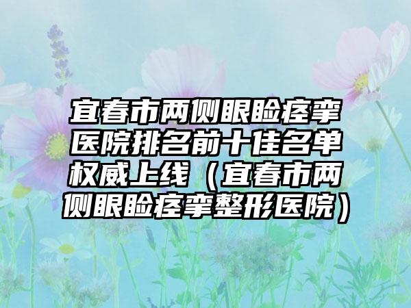 宜春市两侧眼睑痉挛医院排名前十佳名单权威上线（宜春市两侧眼睑痉挛整形医院）