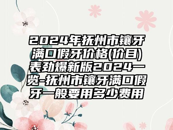 2024年抚州市镶牙满口假牙价格(价目)表劲爆新版2024一览-抚州市镶牙满口假牙一般要用多少费用