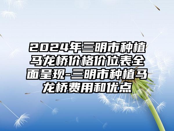 2024年三明市种植马龙桥价格价位表全面呈现-三明市种植马龙桥费用和优点