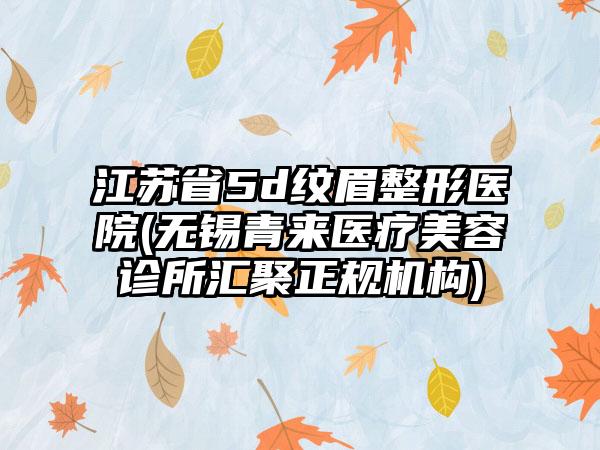 江苏省5d纹眉整形医院(无锡青来医疗美容诊所汇聚正规机构)