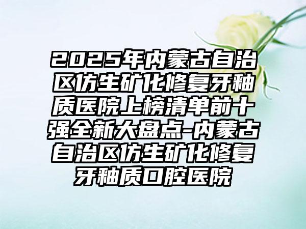 2025年内蒙古自治区仿生矿化修复牙釉质医院上榜清单前十强全新大盘点-内蒙古自治区仿生矿化修复牙釉质口腔医院