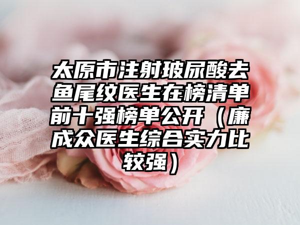 太原市注射玻尿酸去鱼尾纹医生在榜清单前十强榜单公开（廉成众医生综合实力比较强）