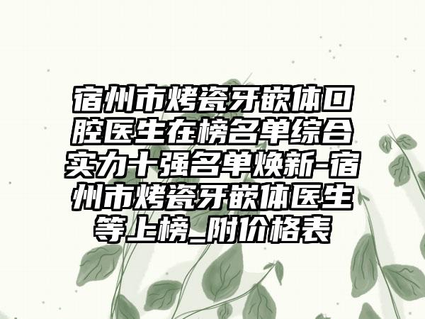 宿州市烤瓷牙嵌体口腔医生在榜名单综合实力十强名单焕新-宿州市烤瓷牙嵌体医生等上榜_附价格表