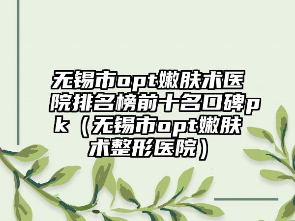 无锡市opt嫩肤术医院排名榜前十名口碑pk（无锡市opt嫩肤术整形医院）