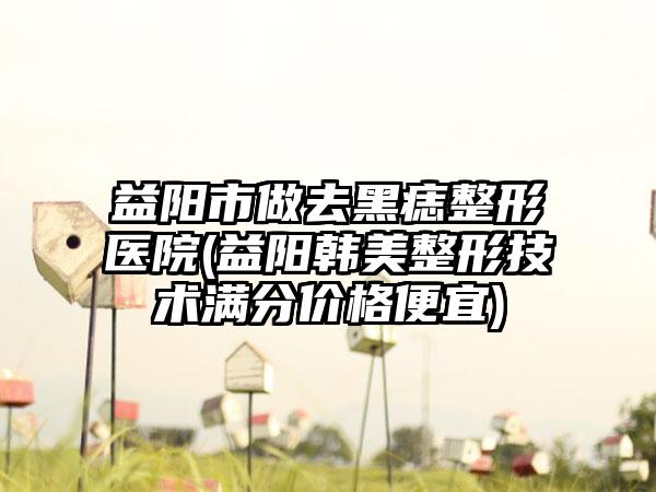 益阳市做去黑痣整形医院(益阳韩美整形技术满分价格便宜)