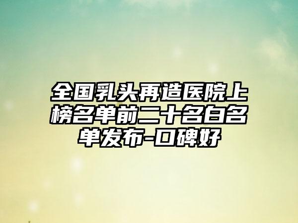 全国乳头再造医院上榜名单前二十名白名单发布-口碑好