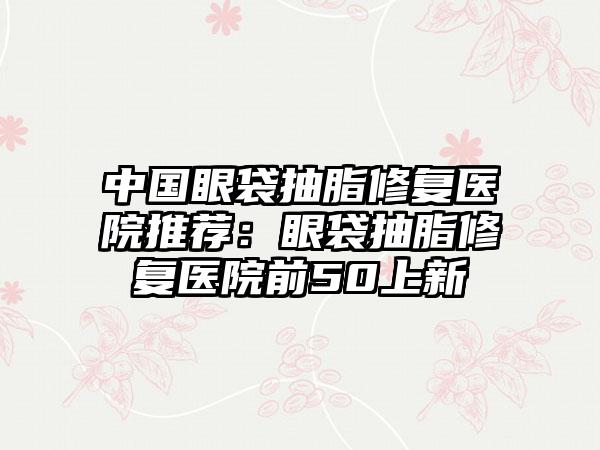 中国眼袋抽脂修复医院推荐：眼袋抽脂修复医院前50上新