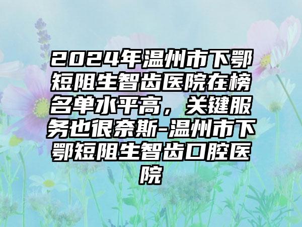 2024年温州市下鄂短阻生智齿医院在榜名单水平高，关键服务也很奈斯-温州市下鄂短阻生智齿口腔医院