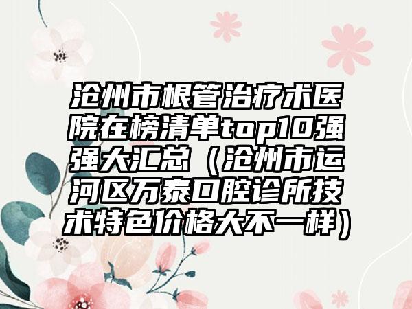 沧州市根管治疗术医院在榜清单top10强强大汇总（沧州市运河区万泰口腔诊所技术特色价格大不一样）