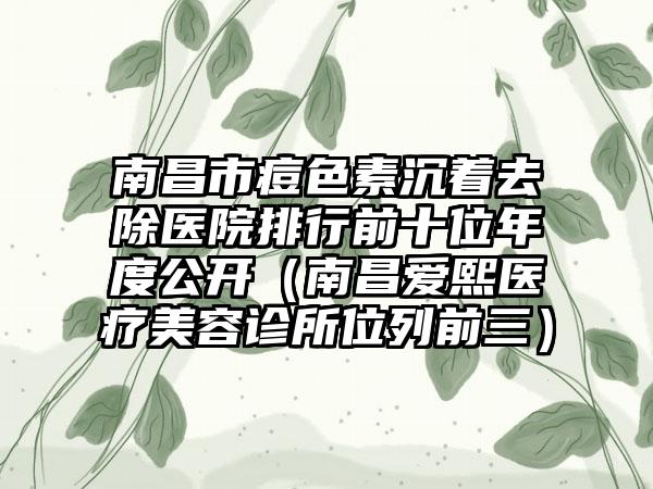 南昌市痘色素沉着去除医院排行前十位年度公开（南昌爱熙医疗美容诊所位列前三）