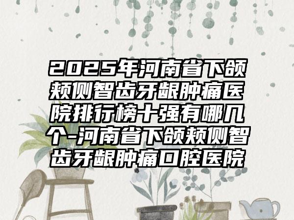 2025年河南省下颌颊侧智齿牙龈肿痛医院排行榜十强有哪几个-河南省下颌颊侧智齿牙龈肿痛口腔医院