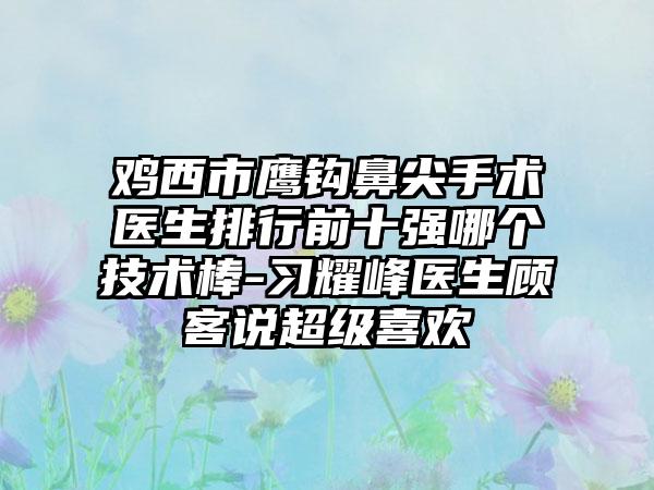 鸡西市鹰钩鼻尖手术医生排行前十强哪个技术棒-习耀峰医生顾客说超级喜欢