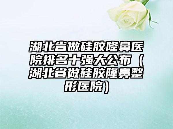 湖北省做硅胶隆鼻医院排名十强大公布（湖北省做硅胶隆鼻整形医院）