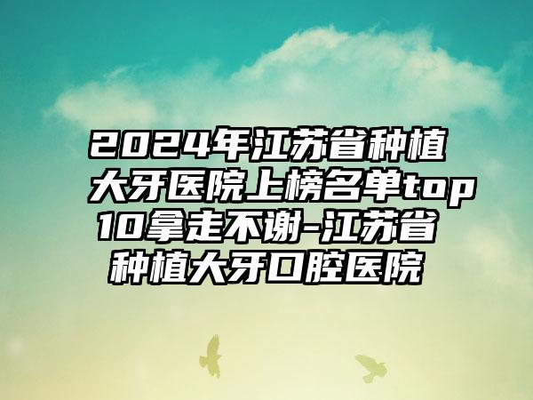 2024年江苏省种植大牙医院上榜名单top10拿走不谢-江苏省种植大牙口腔医院