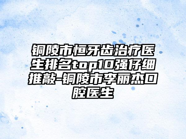 铜陵市恒牙齿治疗医生排名top10强仔细推敲-铜陵市李丽杰口腔医生