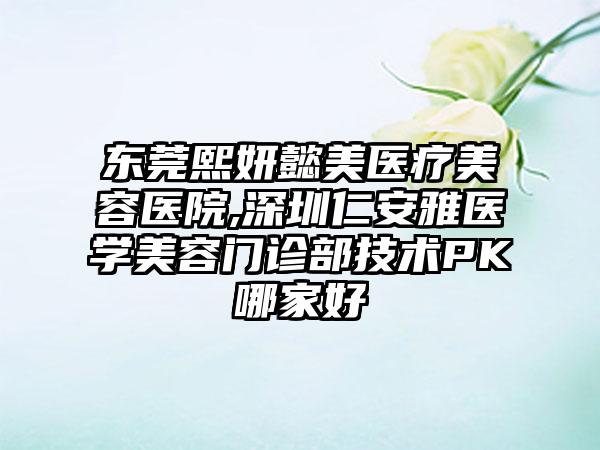 东莞熙妍懿美医疗美容医院,深圳仁安雅医学美容门诊部技术PK哪家好