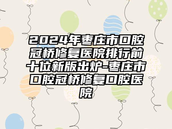 2024年枣庄市口腔冠桥修复医院排行前十位新版出炉-枣庄市口腔冠桥修复口腔医院