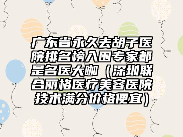 广东省永久去胡子医院排名榜入围专家都是名医大咖（深圳联合丽格医疗美容医院技术满分价格便宜）