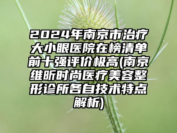 2024年南京市治疗大小眼医院在榜清单前十强评价极高(南京维昕时尚医疗美容整形诊所各自技术特点解析)