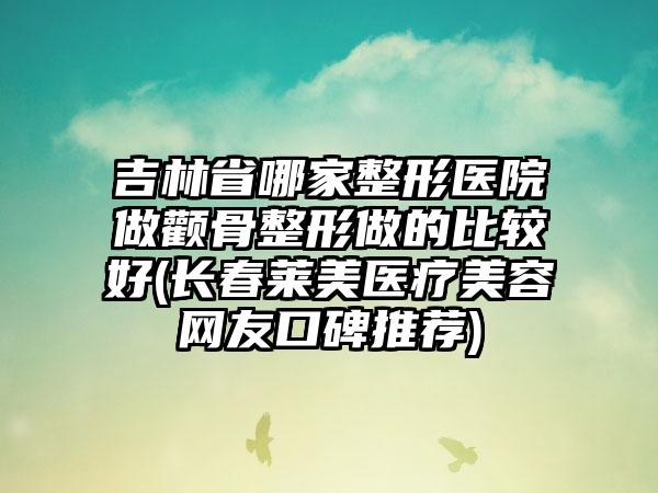 吉林省哪家整形医院做颧骨整形做的比较好(长春莱美医疗美容网友口碑推荐)