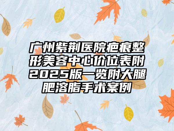 广州紫荆医院疤痕整形美容中心价位表附2025版一览附大腿肥溶脂手术案例