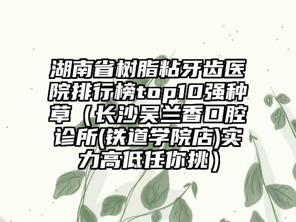 湖南省树脂粘牙齿医院排行榜top10强种草（长沙吴兰香口腔诊所(铁道学院店)实力高低任你挑）